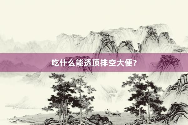 吃什么能透顶排空大便？